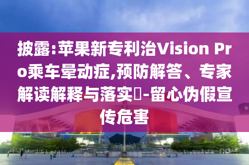 披露:蘋果新專利治Vision Pro乘車暈動癥,預防解答、專家解讀解釋與落實?-留心偽假宣傳危害