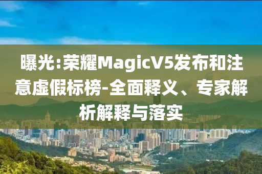 曝光:榮耀MagicV5發(fā)布和注意虛假標榜-全面釋義、專家解析解釋與落實