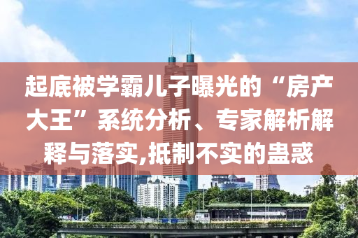 起底被學霸兒子曝光的“房產(chǎn)大王”系統(tǒng)分析、專家解析解釋與落實,抵制不實的蠱惑