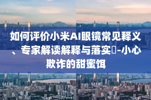 如何評價小米AI眼鏡常見釋義、專家解讀解釋與落實?-小心欺詐的甜蜜餌