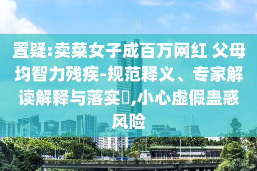 置疑:賣菜女子成百萬網(wǎng)紅 父母均智力殘疾-規(guī)范釋義、專家解讀解釋與落實(shí)?,小心虛假蠱惑風(fēng)險(xiǎn)