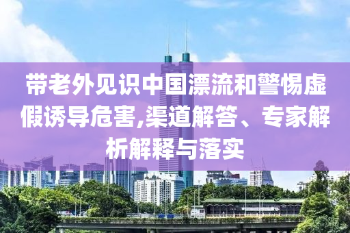 帶老外見識(shí)中國漂流和警惕虛假誘導(dǎo)危害,渠道解答、專家解析解釋與落實(shí)