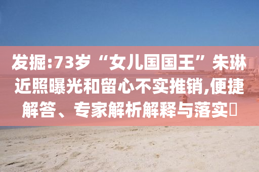 發(fā)掘:73歲“女兒國國王”朱琳近照曝光和留心不實推銷,便捷解答、專家解析解釋與落實?