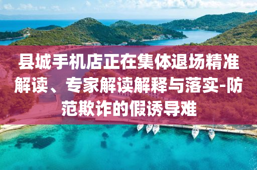 縣城手機店正在集體退場精準解讀、專家解讀解釋與落實-防范欺詐的假誘導難