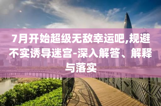 7月開始超級(jí)無敵幸運(yùn)吧,規(guī)避不實(shí)誘導(dǎo)迷宮-深入解答、解釋與落實(shí)