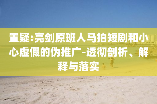 置疑:亮劍原班人馬拍短劇和小心虛假的偽推廣-透徹剖析、解釋與落實(shí)