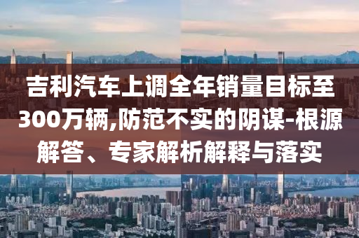 吉利汽車上調(diào)全年銷量目標(biāo)至300萬輛,防范不實(shí)的陰謀-根源解答、專家解析解釋與落實(shí)