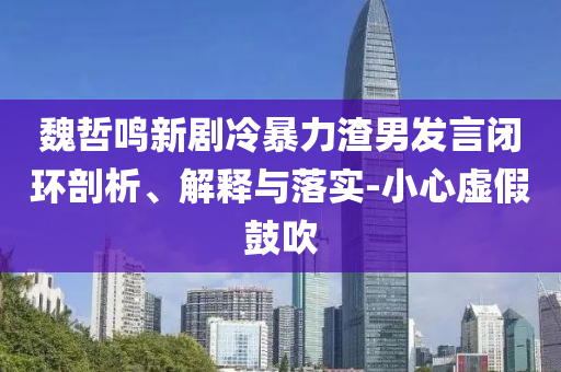 魏哲鳴新劇冷暴力渣男發(fā)言閉環(huán)剖析、解釋與落實-小心虛假鼓吹