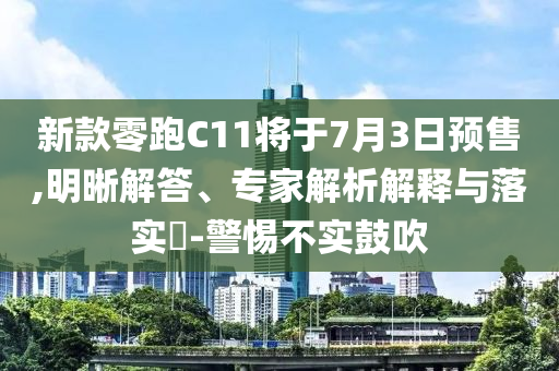 新款零跑C11將于7月3日預(yù)售,明晰解答、專家解析解釋與落實(shí)?-警惕不實(shí)鼓吹