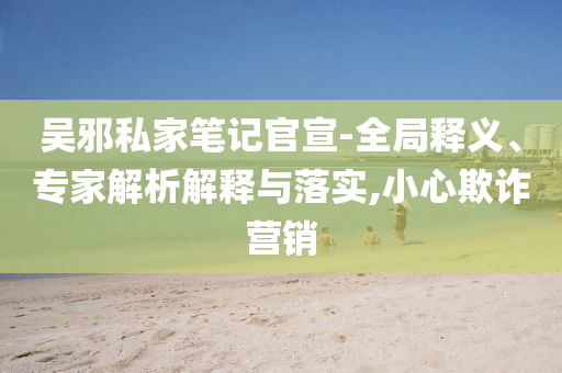 吳邪私家筆記官宣-全局釋義、專家解析解釋與落實(shí),小心欺詐營銷