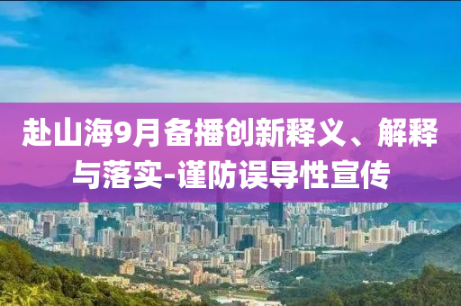 赴山海9月備播創(chuàng)新釋義、解釋與落實(shí)-謹(jǐn)防誤導(dǎo)性宣傳