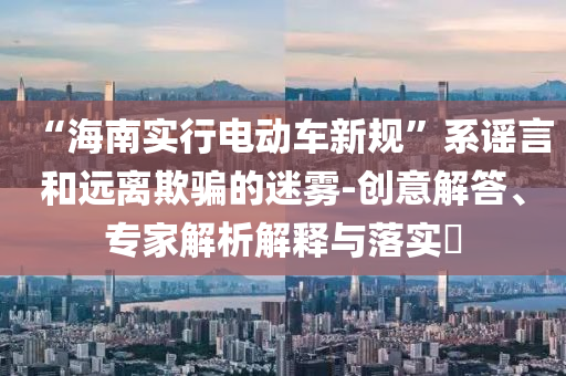 “海南實(shí)行電動(dòng)車新規(guī)”系謠言和遠(yuǎn)離欺騙的迷霧-創(chuàng)意解答、專家解析解釋與落實(shí)?