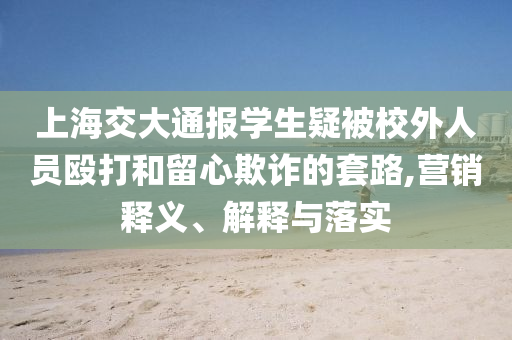 上海交大通報(bào)學(xué)生疑被校外人員毆打和留心欺詐的套路,營(yíng)銷釋義、解釋與落實(shí)