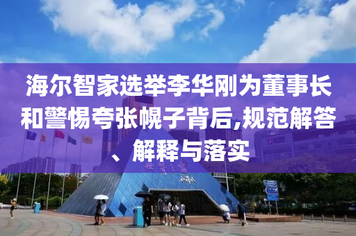 海爾智家選舉李華剛為董事長和警惕夸張幌子背后,規(guī)范解答、解釋與落實