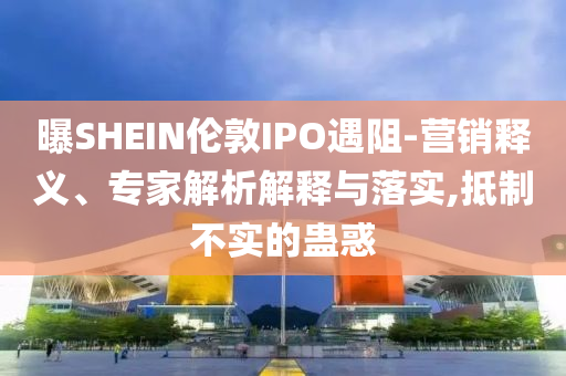 曝SHEIN倫敦IPO遇阻-營(yíng)銷釋義、專家解析解釋與落實(shí),抵制不實(shí)的蠱惑