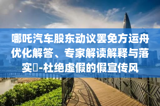 哪吒汽車股東動(dòng)議罷免方運(yùn)舟優(yōu)化解答、專家解讀解釋與落實(shí)?-杜絕虛假的假宣傳風(fēng)