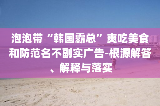 泡泡帶“韓國霸總”爽吃美食和防范名不副實廣告-根源解答、解釋與落實