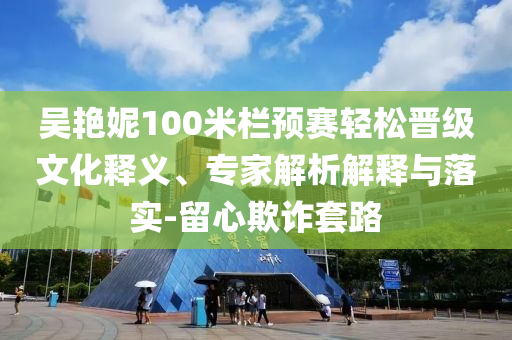 吳艷妮100米欄預賽輕松晉級文化釋義、專家解析解釋與落實-留心欺詐套路