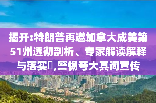 揭開:特朗普再邀加拿大成美第51州透徹剖析、專家解讀解釋與落實?,警惕夸大其詞宣傳
