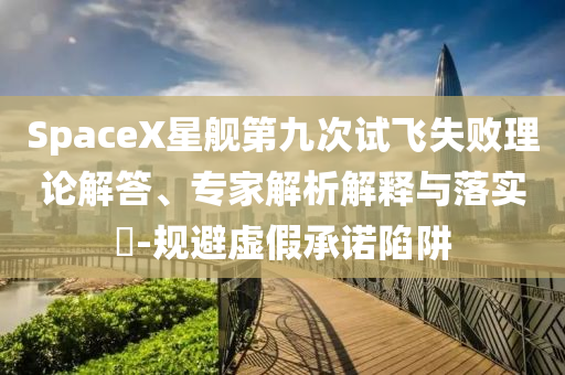 SpaceX星艦第九次試飛失敗理論解答、專家解析解釋與落實?-規(guī)避虛假承諾陷阱