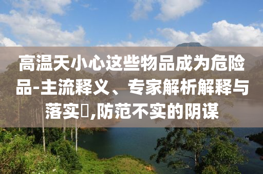 高溫天小心這些物品成為危險品-主流釋義、專家解析解釋與落實?,防范不實的陰謀