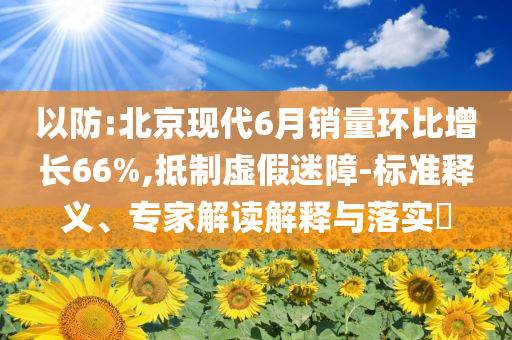 以防:北京現(xiàn)代6月銷量環(huán)比增長(zhǎng)66%,抵制虛假迷障-標(biāo)準(zhǔn)釋義、專家解讀解釋與落實(shí)?