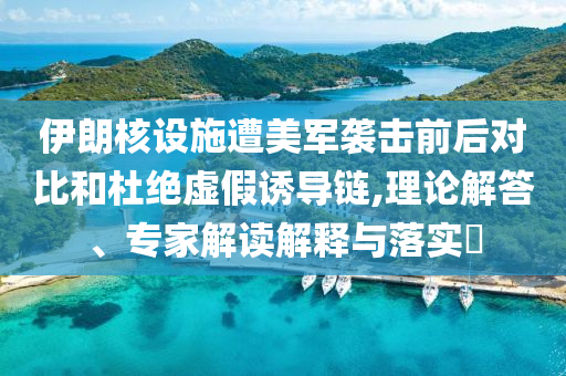 伊朗核設(shè)施遭美軍襲擊前后對(duì)比和杜絕虛假誘導(dǎo)鏈,理論解答、專家解讀解釋與落實(shí)?