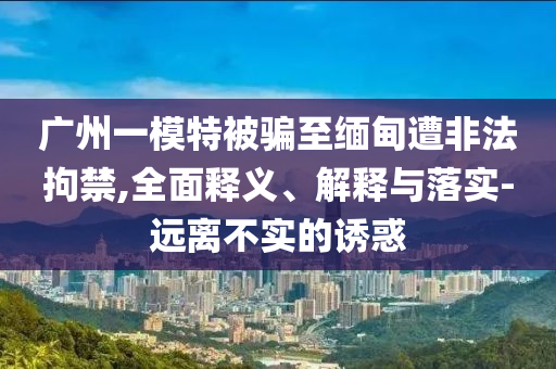 廣州一模特被騙至緬甸遭非法拘禁,全面釋義、解釋與落實-遠(yuǎn)離不實的誘惑