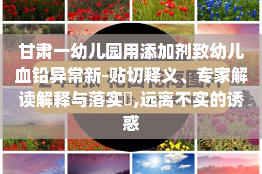 甘肅一幼兒園用添加劑致幼兒血鉛異常新-貼切釋義、專家解讀解釋與落實?,遠(yuǎn)離不實的誘惑