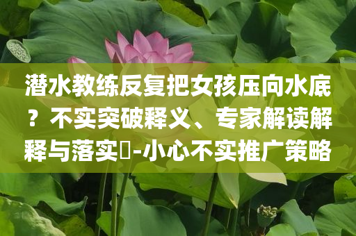 潛水教練反復(fù)把女孩壓向水底？不實(shí)突破釋義、專家解讀解釋與落實(shí)?-小心不實(shí)推廣策略