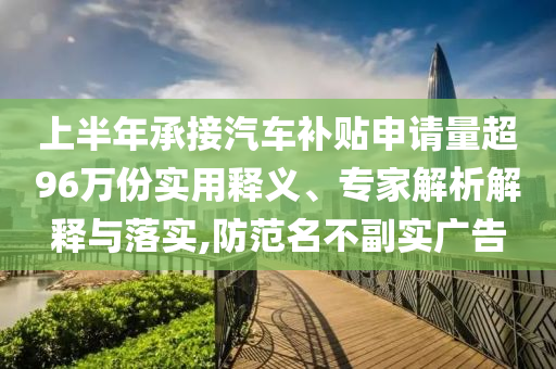 上半年承接汽車補(bǔ)貼申請(qǐng)量超96萬(wàn)份實(shí)用釋義、專家解析解釋與落實(shí),防范名不副實(shí)廣告