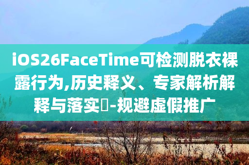 iOS26FaceTime可檢測脫衣裸露行為,歷史釋義、專家解析解釋與落實?-規(guī)避虛假推廣