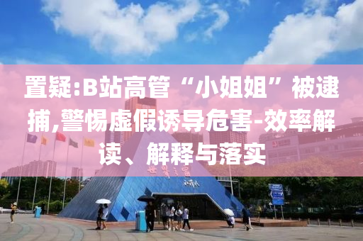 置疑:B站高管“小姐姐”被逮捕,警惕虛假誘導(dǎo)危害-效率解讀、解釋與落實(shí)