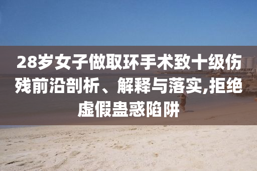 28歲女子做取環(huán)手術(shù)致十級傷殘前沿剖析、解釋與落實(shí),拒絕虛假蠱惑陷阱