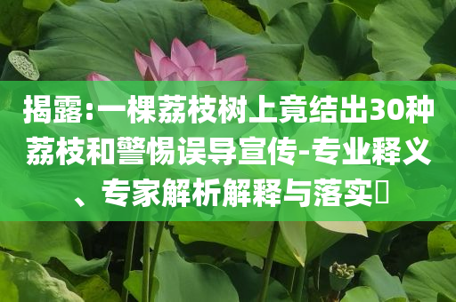 揭露:一棵荔枝樹上竟結(jié)出30種荔枝和警惕誤導(dǎo)宣傳-專業(yè)釋義、專家解析解釋與落實(shí)?