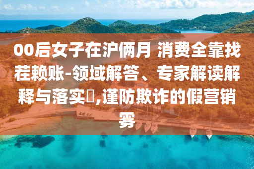 00后女子在滬倆月 消費(fèi)全靠找茬賴賬-領(lǐng)域解答、專家解讀解釋與落實(shí)?,謹(jǐn)防欺詐的假營銷霧
