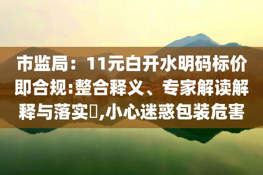 市監(jiān)局：11元白開水明碼標(biāo)價(jià)即合規(guī):整合釋義、專家解讀解釋與落實(shí)?,小心迷惑包裝危害
