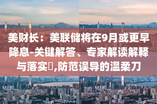 美財(cái)長：美聯(lián)儲(chǔ)將在9月或更早降息-關(guān)鍵解答、專家解讀解釋與落實(shí)?,防范誤導(dǎo)的溫柔刀