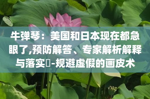 牛彈琴：美國和日本現(xiàn)在都急眼了,預防解答、專家解析解釋與落實?-規(guī)避虛假的畫皮術(shù)