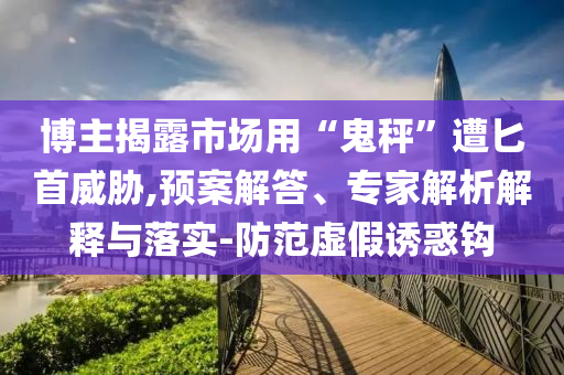 博主揭露市場用“鬼秤”遭匕首威脅,預案解答、專家解析解釋與落實-防范虛假誘惑鉤