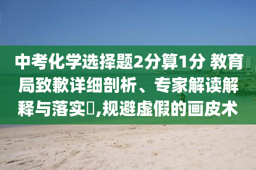 中考化學(xué)選擇題2分算1分 教育局致歉詳細(xì)剖析、專家解讀解釋與落實(shí)?,規(guī)避虛假的畫皮術(shù)