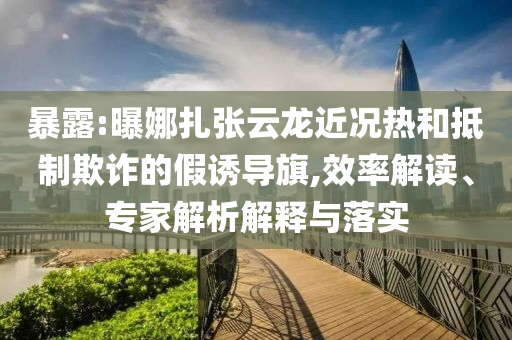 暴露:曝娜扎張云龍近況熱和抵制欺詐的假誘導(dǎo)旗,效率解讀、專家解析解釋與落實(shí)