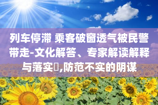列車(chē)停滯 乘客破窗透氣被民警帶走-文化解答、專(zhuān)家解讀解釋與落實(shí)?,防范不實(shí)的陰謀