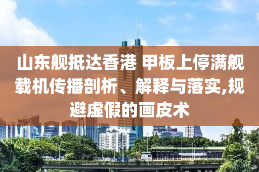 山東艦抵達(dá)香港 甲板上停滿艦載機(jī)傳播剖析、解釋與落實,規(guī)避虛假的畫皮術(shù)