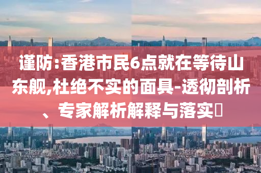 謹(jǐn)防:香港市民6點(diǎn)就在等待山東艦,杜絕不實(shí)的面具-透徹剖析、專(zhuān)家解析解釋與落實(shí)?