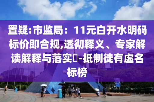 置疑:市監(jiān)局：11元白開(kāi)水明碼標(biāo)價(jià)即合規(guī),透徹釋義、專(zhuān)家解讀解釋與落實(shí)?-抵制徒有虛名標(biāo)榜