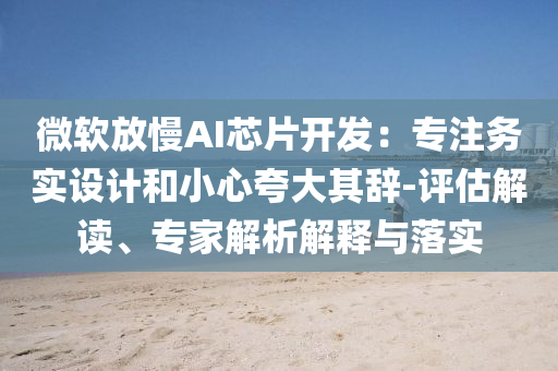 微軟放慢AI芯片開發(fā)：專注務(wù)實(shí)設(shè)計(jì)和小心夸大其辭-評(píng)估解讀、專家解析解釋與落實(shí)