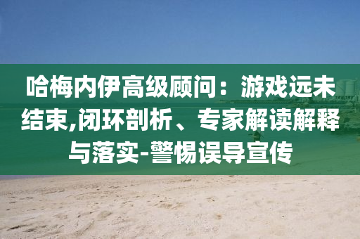 哈梅內(nèi)伊高級(jí)顧問：游戲遠(yuǎn)未結(jié)束,閉環(huán)剖析、專家解讀解釋與落實(shí)-警惕誤導(dǎo)宣傳