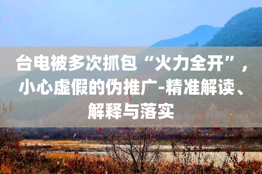 臺(tái)電被多次抓包“火力全開”,小心虛假的偽推廣-精準(zhǔn)解讀、解釋與落實(shí)