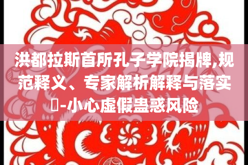 洪都拉斯首所孔子學(xué)院揭牌,規(guī)范釋義、專家解析解釋與落實(shí)?-小心虛假蠱惑風(fēng)險(xiǎn)